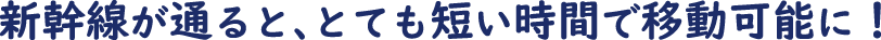 新幹線が通ると、とても短い時間で移動可能に！