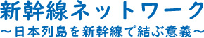 新幹線ネットワーク　～日本列島を新幹線で結ぶ意義～